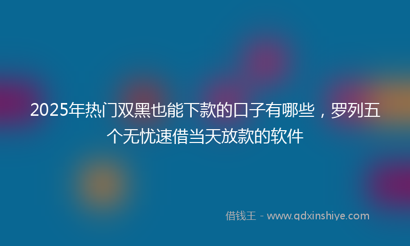 2025年热门双黑也能下款的口子有哪些，罗列五个无忧速借当天放款的软件
