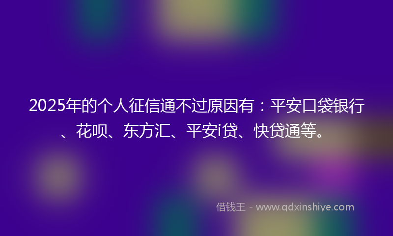 2025年的个人征信通不过原因有：平安口袋银行、花呗、东方汇、平安i贷、快贷通等。