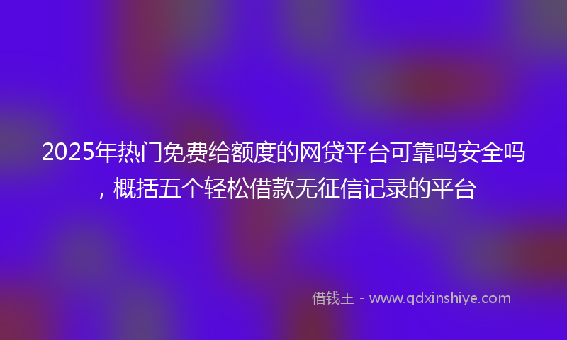 2025年热门免费给额度的网贷平台可靠吗安全吗，概括五个轻松借款无征信记录的平台