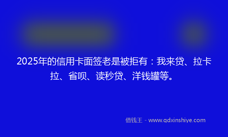2025年的信用卡面签老是被拒有：我来贷、拉卡拉、省呗、读秒贷、洋钱罐等。
