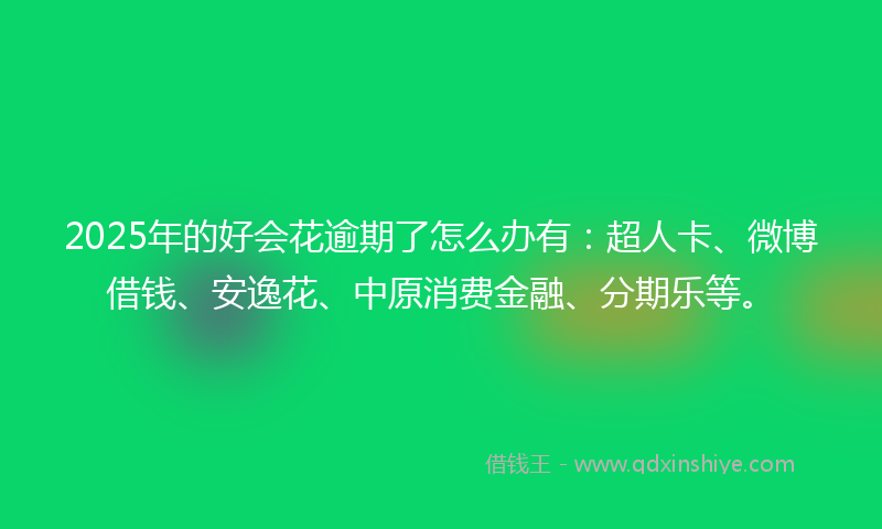 2025年的好会花逾期了怎么办有：超人卡、微博借钱、安逸花、中原消费金融、分期乐等。