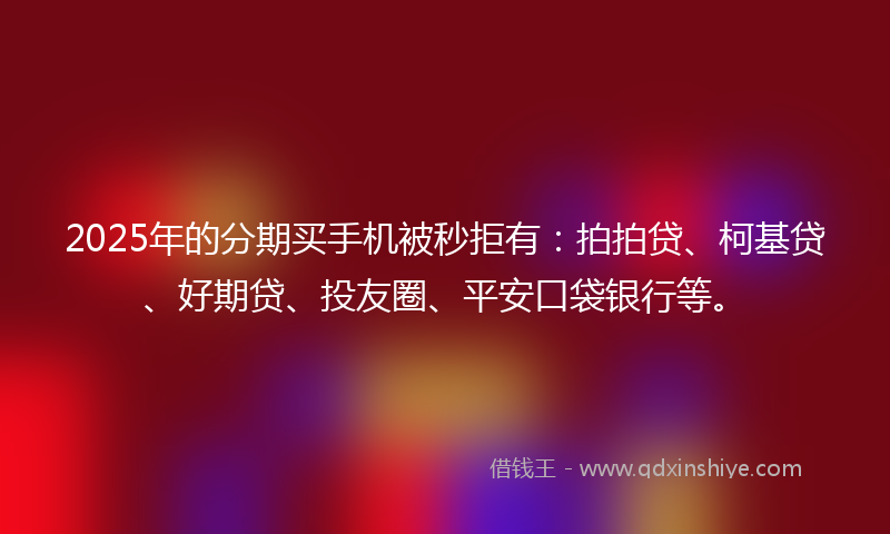 2025年的分期买手机被秒拒有：拍拍贷、柯基贷、好期贷、投友圈、平安口袋银行等。