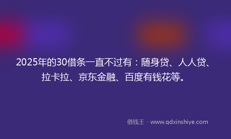 2025年的30借条一直不过有：随身贷、人人贷、拉卡拉、京东金融、百度有钱花等。