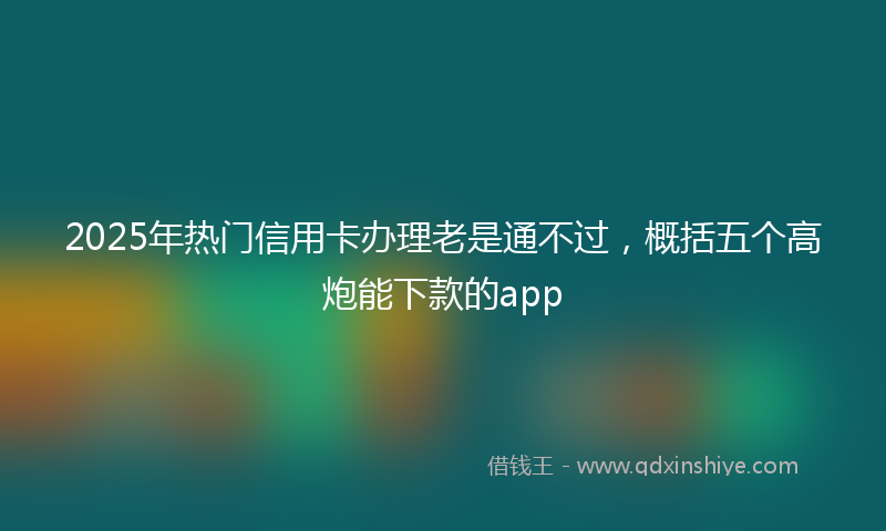 2025年热门信用卡办理老是通不过，概括五个高炮能下款的app