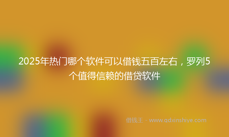 2025年热门哪个软件可以借钱五百左右，罗列5个值得信赖的借贷软件