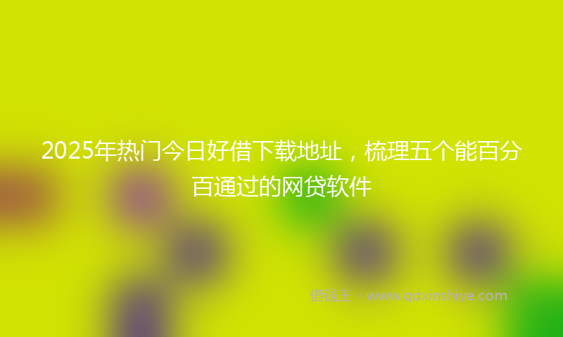 2025年热门今日好借下载地址，梳理五个能百分百通过的网贷软件