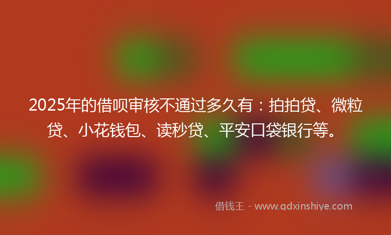2025年的借呗审核不通过多久有：拍拍贷、微粒贷、小花钱包、读秒贷、平安口袋银行等。