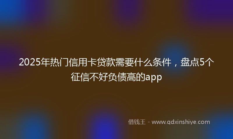 2025年热门信用卡贷款需要什么条件，盘点5个征信不好负债高的app