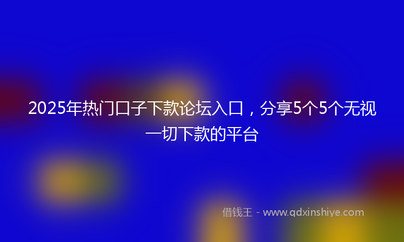 2025年热门口子下款论坛入口，分享5个5个无视一切下款的平台