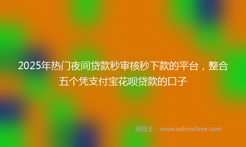 2025年热门夜间贷款秒审核秒下款的平台，整合五个凭支付宝花呗贷款的口子