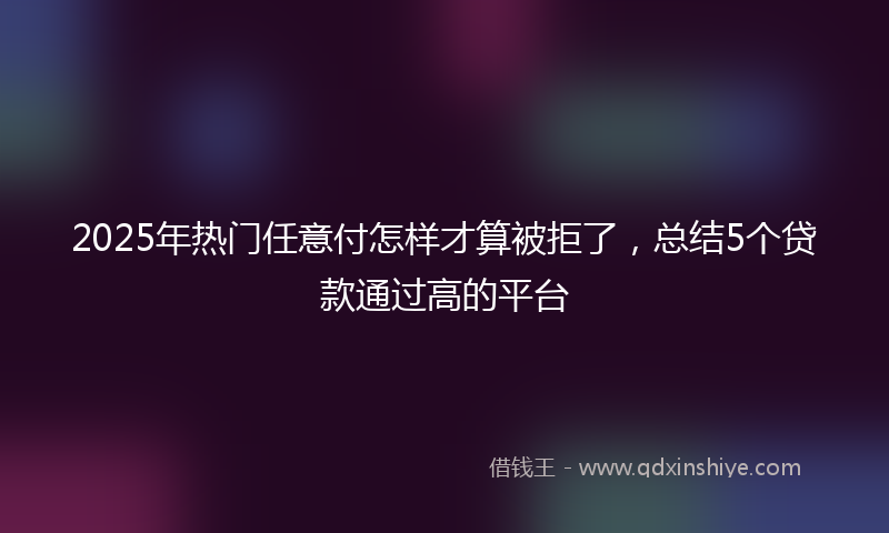 2025年热门任意付怎样才算被拒了,总结5个贷款通过高的平台