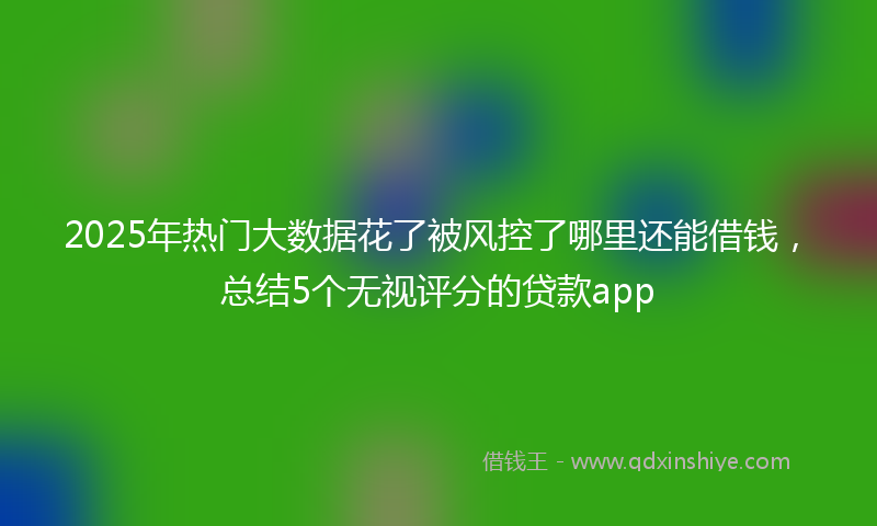 2025年热门大数据花了被风控了哪里还能借钱，总结5个无视评分的贷款app