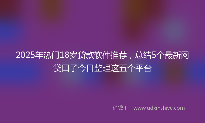2025年热门18岁贷款软件推荐，总结5个最新网贷口子今日整理这五个平台