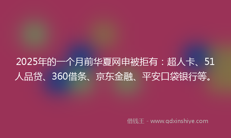 2025年的一个月前华夏网申被拒有：超人卡、51人品贷、360借条、京东金融、平安口袋银行等。