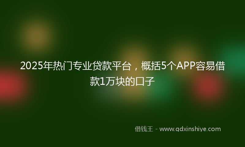 2025年热门专业贷款平台，概括5个APP容易借款1万块的口子