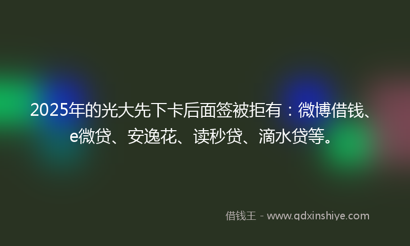 2025年的光大先下卡后面签被拒有：微博借钱、e微贷、安逸花、读秒贷、滴水贷等。