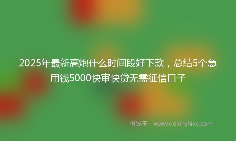 2025年最新高炮什么时间段好下款，总结5个急用钱5000快审快贷无需征信口子