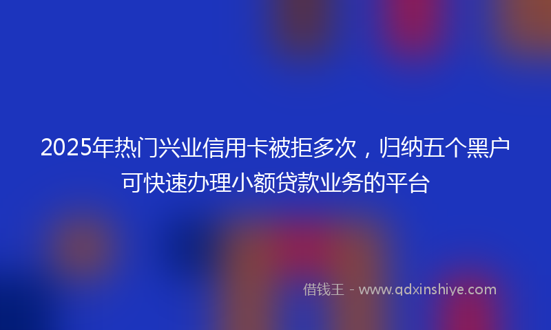 2025年热门兴业信用卡被拒多次，归纳五个黑户可快速办理小额贷款业务的平台