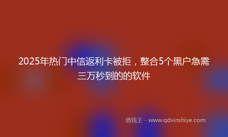 2025年热门中信返利卡被拒，整合5个黑户急需三万秒到的的软件