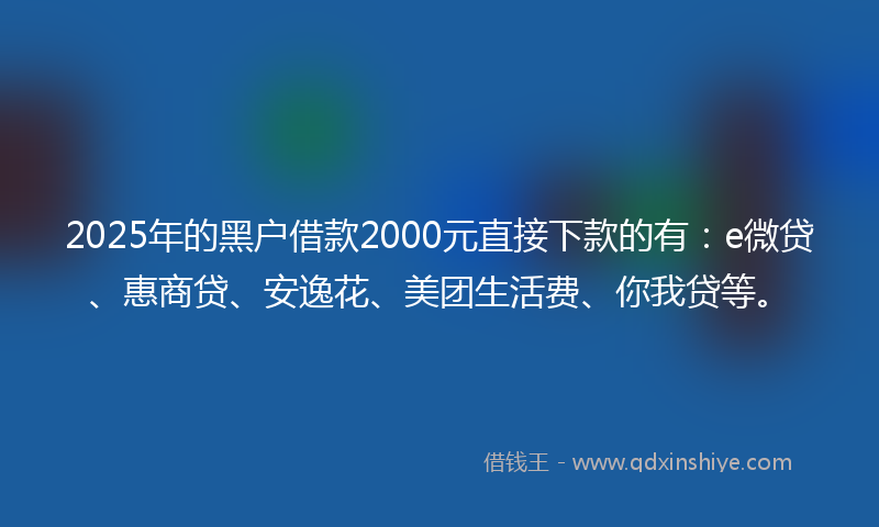 2025年的黑户借款2000元直接下款的有：e微贷、惠商贷、安逸花、美团生活费、你我贷等。