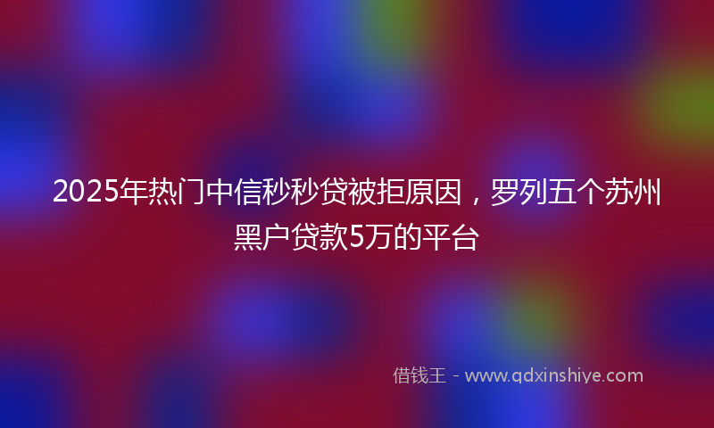 2025年热门中信秒秒贷被拒原因，罗列五个苏州黑户贷款5万的平台