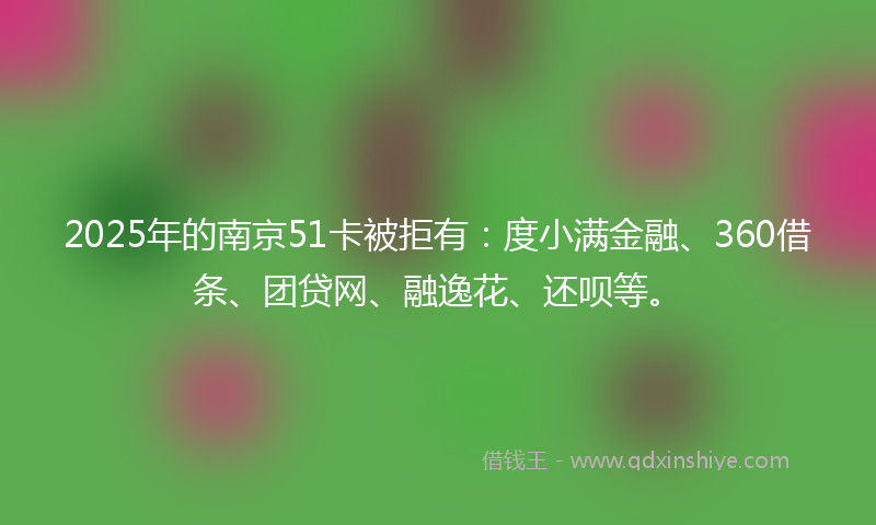2025年的南京51卡被拒有：度小满金融、360借条、团贷网、融逸花、还呗等。
