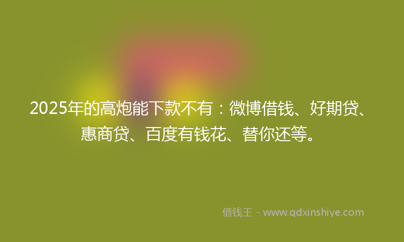 2025年的高炮能下款不有：微博借钱、好期贷、惠商贷、百度有钱花、替你还等。
