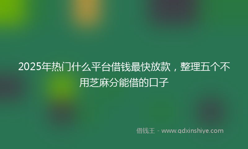 2025年热门什么平台借钱最快放款，整理五个不用芝麻分能借的口子