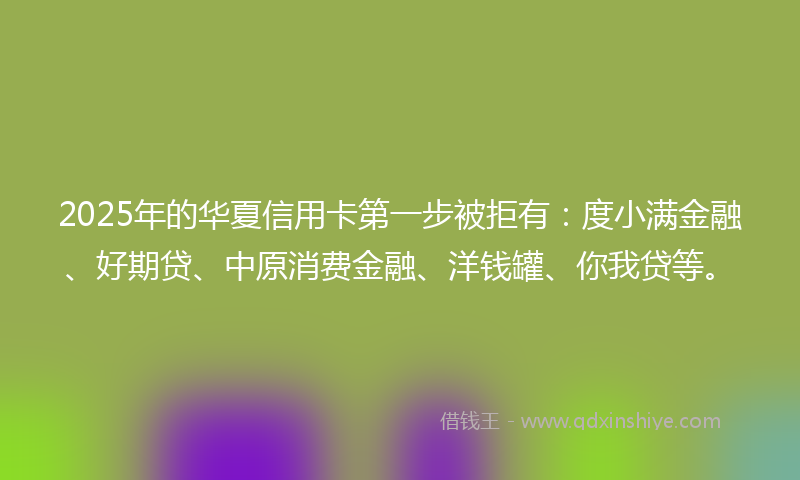 2025年的华夏信用卡第一步被拒有：度小满金融、好期贷、中原消费金融、洋钱罐、你我贷等。