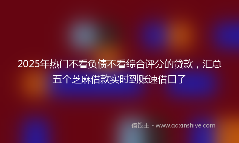 2025年热门不看负债不看综合评分的贷款，汇总五个芝麻借款实时到账速借口子