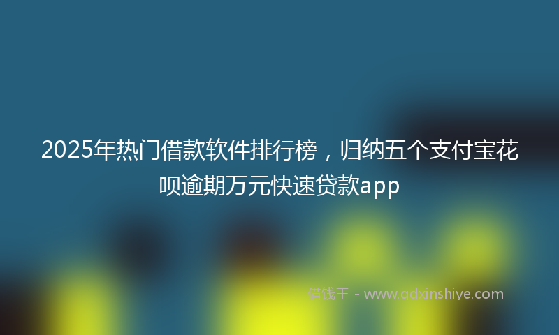2025年热门借款软件排行榜，归纳五个支付宝花呗逾期万元快速贷款app