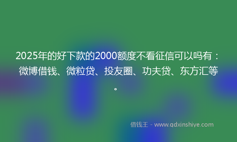 2025年的好下款的2000额度不看征信可以吗有：微博借钱、微粒贷、投友圈、功夫贷、东方汇等。