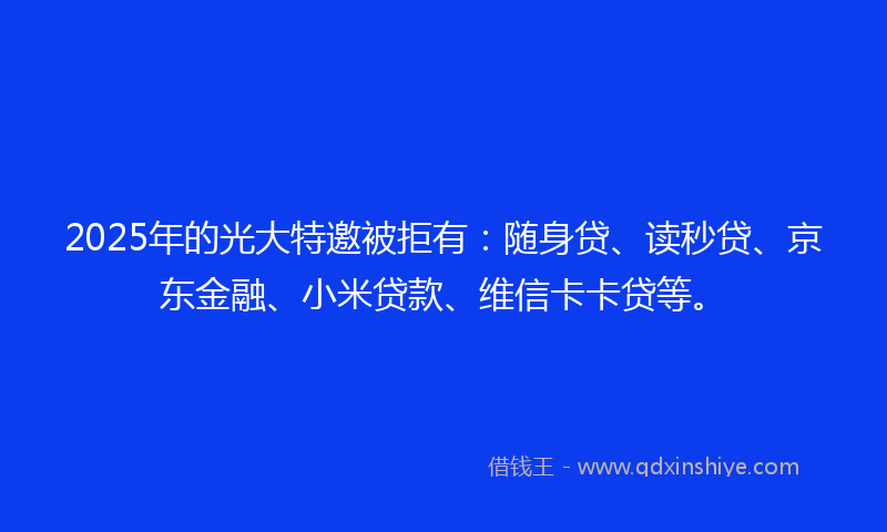 2025年的光大特邀被拒有：随身贷、读秒贷、京东金融、小米贷款、维信卡卡贷等。