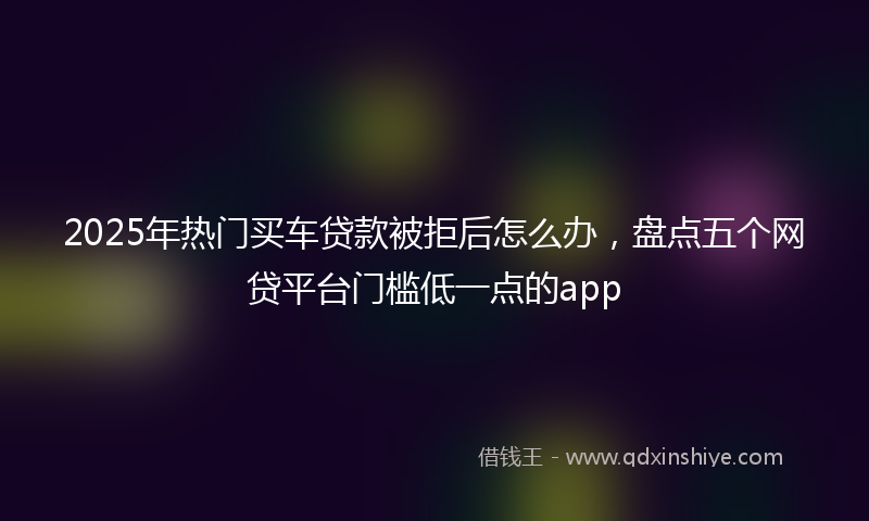 2025年热门买车贷款被拒后怎么办，盘点五个网贷平台门槛低一点的app