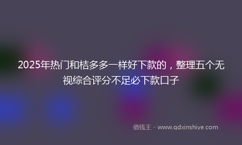 2025年热门和桔多多一样好下款的，整理五个无视综合评分不足必下款口子