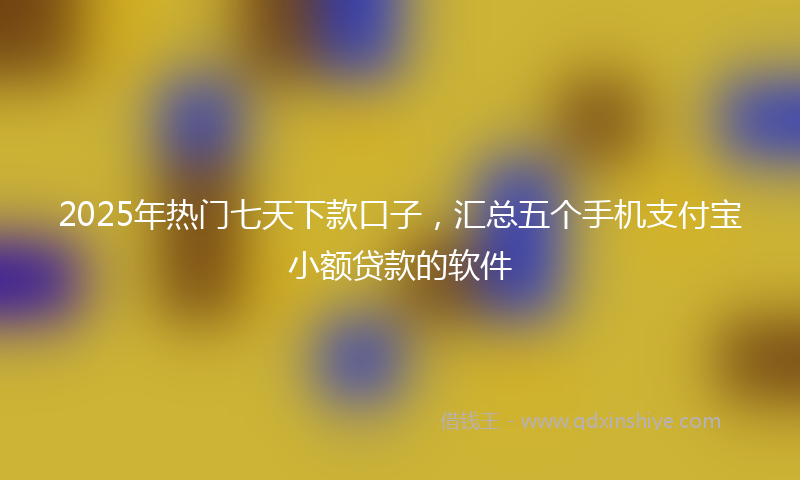 2025年热门七天下款口子，汇总五个手机支付宝小额贷款的软件