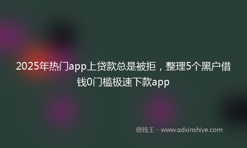 2025年热门app上贷款总是被拒，整理5个黑户借钱0门槛极速下款app