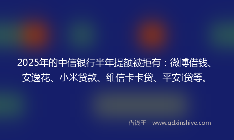 2025年的中信银行半年提额被拒有：微博借钱、安逸花、小米贷款、维信卡卡贷、平安i贷等。