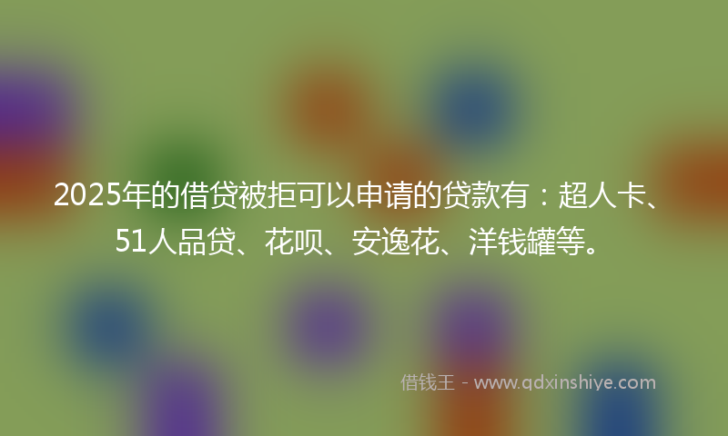 2025年的借贷被拒可以申请的贷款有：超人卡、51人品贷、花呗、安逸花、洋钱罐等。