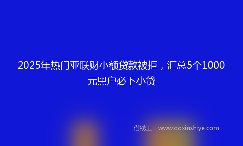 2025年热门亚联财小额贷款被拒，汇总5个1000元黑户必下小贷