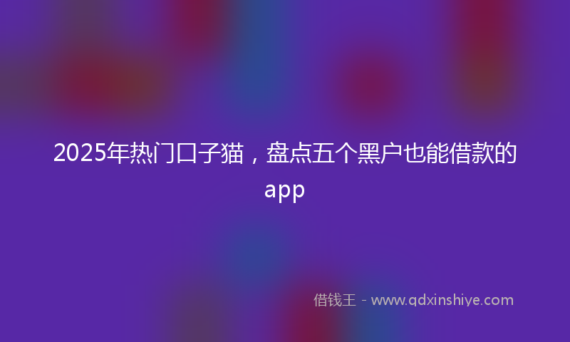 2025年热门口子猫，盘点五个黑户也能借款的app