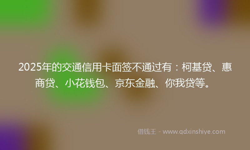 2025年的交通信用卡面签不通过有：柯基贷、惠商贷、小花钱包、京东金融、你我贷等。