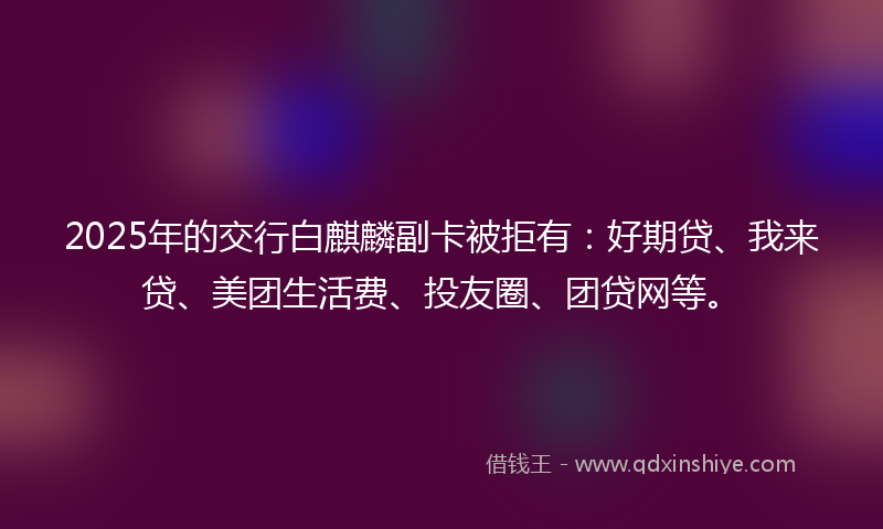 2025年的交行白麒麟副卡被拒有：好期贷、我来贷、美团生活费、投友圈、团贷网等。