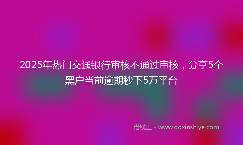 2025年热门交通银行审核不通过审核，分享5个黑户当前逾期秒下5万平台