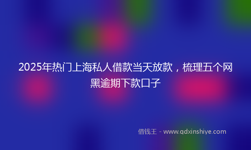 2025年热门上海私人借款当天放款，梳理五个网黑逾期下款口子