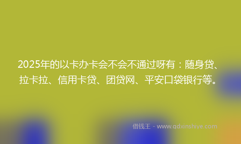 2025年的以卡办卡会不会不通过呀有：随身贷、拉卡拉、信用卡贷、团贷网、平安口袋银行等。