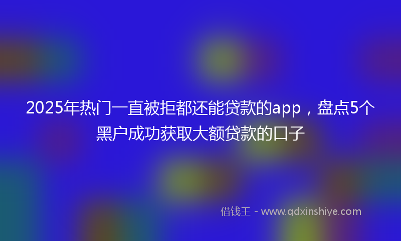 2025年热门一直被拒都还能贷款的app，盘点5个黑户成功获取大额贷款的口子