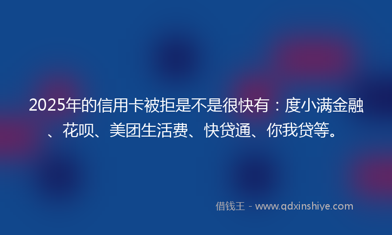 2025年的信用卡被拒是不是很快有：度小满金融、花呗、美团生活费、快贷通、你我贷等。