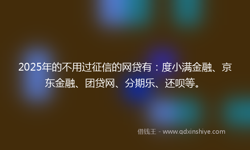 2025年的不用过征信的网贷有：度小满金融、京东金融、团贷网、分期乐、还呗等。
