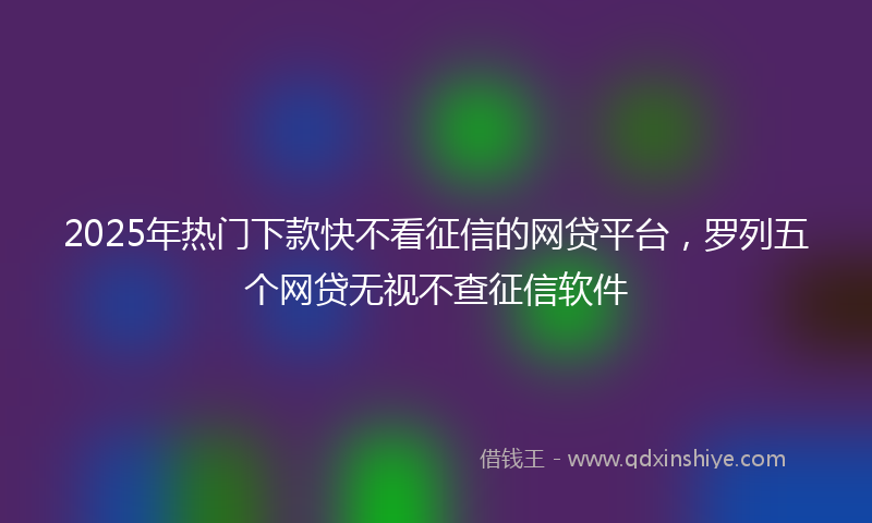 2025年热门下款快不看征信的网贷平台，罗列五个网贷无视不查征信软件